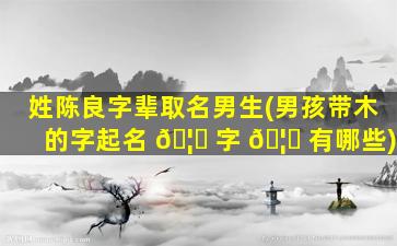 姓陈良字辈取名男生(男孩带木的字起名 🦈 字 🦆 有哪些)